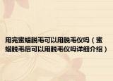 用完蜜蠟脫毛可以用脫毛儀嗎（蜜蠟脫毛后可以用脫毛儀嗎詳細(xì)介紹）