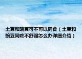 土豆和豌豆可不可以同食（土豆和豌豆同吃不舒服怎么辦詳細(xì)介紹）