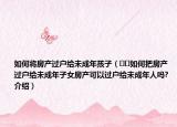 如何將房產(chǎn)過戶給未成年孩子（??如何把房產(chǎn)過戶給未成年子女房產(chǎn)可以過戶給未成年人嗎?介紹）