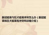 新冠疫苗與狂犬疫苗沖突怎么辦（新冠疫苗和狂犬疫苗有沖突嗎詳細(xì)介紹）