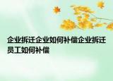 企業(yè)拆遷企業(yè)如何補償企業(yè)拆遷員工如何補償