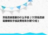 異地賣房需要辦什么手續(xù)（??異地賣房需要哪些手續(xù)及費(fèi)用來(lái)辦理?介紹）