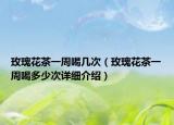 玫瑰花茶一周喝幾次（玫瑰花茶一周喝多少次詳細介紹）