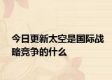 今日更新太空是國際戰(zhàn)略競爭的什么