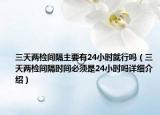 三天兩檢間隔主要有24小時(shí)就行嗎（三天兩檢間隔時(shí)間必須是24小時(shí)嗎詳細(xì)介紹）