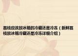 荔枝應(yīng)該放冰箱的冷藏還是冷凍（新鮮荔枝放冰箱冷藏還是冷凍詳細(xì)介紹）