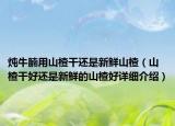 燉牛腩用山楂干還是新鮮山楂（山楂干好還是新鮮的山楂好詳細介紹）