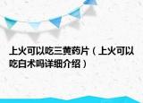 上火可以吃三黃藥片（上火可以吃白術(shù)嗎詳細(xì)介紹）