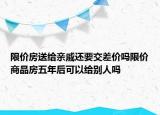 限價房送給親戚還要交差價嗎限價商品房五年后可以給別人嗎