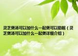 靈芝煲湯可以加什么一起煲可以助眠（靈芝煲湯可以加什么一起煲詳細(xì)介紹）