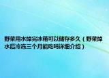野菜用水焯完冰箱可以儲(chǔ)存多久（野菜焯水后冷凍三個(gè)月能吃嗎詳細(xì)介紹）