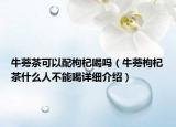 牛蒡茶可以配枸杞喝嗎（牛蒡枸杞茶什么人不能喝詳細(xì)介紹）