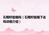 石榴籽能咽嗎（石榴籽能咽下去嗎詳細介紹）