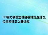 ??富力新城售樓部的地址在什么位置應該怎么查詢呢