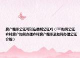 房產(chǎn)繼承公證可以在縣城公證嗎（??如何公證農(nóng)村房產(chǎn)如何辦理農(nóng)村房產(chǎn)繼承及如何辦理公證介紹）