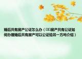 婚后共有房產(chǎn)公證怎么辦（??房產(chǎn)共有公證如何辦理婚后共有房產(chǎn)可以公證給另一方嗎介紹）