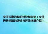 女生長期泡腳的好處和壞處（女性天天泡腳的好處與壞處詳細(xì)介紹）