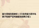 富力灣現(xiàn)在的房?jī)r(jià)（??北京富力灣半島房子有房產(chǎn)證嗎誰(shuí)能說(shuō)說(shuō)呢介紹）