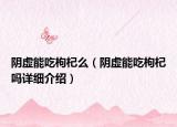 陰虛能吃枸杞么（陰虛能吃枸杞嗎詳細(xì)介紹）