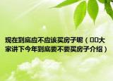 現(xiàn)在到底應(yīng)不應(yīng)該買(mǎi)房子呢（??大家講下今年到底要不要買(mǎi)房子介紹）