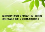 新冠加強(qiáng)針沒(méi)到6個(gè)月可以打么（新冠加強(qiáng)針沒(méi)滿6個(gè)月打了會(huì)怎樣詳細(xì)介紹）