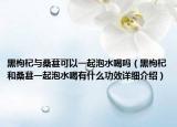 黑枸杞與桑葚可以一起泡水喝嗎（黑枸杞和桑葚一起泡水喝有什么功效詳細介紹）