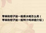 蘋(píng)果和橙子能一起煮水喝怎么煮（蘋(píng)果和橙子能一起榨汁嗎詳細(xì)介紹）