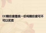 ??限價房是統(tǒng)一價嗎限價房可不可以買賣