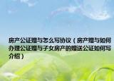 房產(chǎn)公證贈(zèng)與怎么寫(xiě)協(xié)議（房產(chǎn)贈(zèng)與如何辦理公證贈(zèng)與子女房產(chǎn)的贈(zèng)送公證如何寫(xiě)介紹）