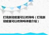 打完新冠疫苗可以吃辣嗎（打完新冠疫苗可以吃辣嗎詳細(xì)介紹）