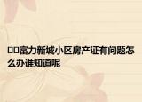 ??富力新城小區(qū)房產(chǎn)證有問題怎么辦誰知道呢
