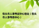 包頭市人事考試中心地址（包頭市人事考務(wù)中心）