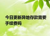 今日更新異地存款需要手續(xù)費(fèi)嗎