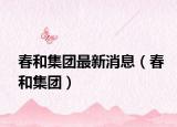 春和集團最新消息（春和集團）