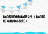 動(dòng)態(tài)壁紙電腦動(dòng)漫女生（動(dòng)態(tài)壁紙 電腦動(dòng)態(tài)壁紙）