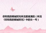 你和我的傾城時光林淺是誰演的（林淺 《你和我的傾城時光》中的女一號）