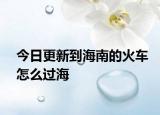 今日更新到海南的火車怎么過(guò)海