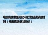 電磁輻射檢測儀可以檢查核輻射嗎（電磁輻射檢測儀）