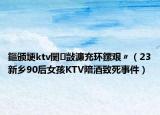鏂頒埂ktv闄敱濂充環(huán)鏍艱〃（23新鄉(xiāng)90后女孩KTV陪酒致死事件）