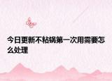 今日更新不粘鍋第一次用需要怎么處理