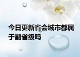 今日更新省會(huì)城市都屬于副省級(jí)嗎