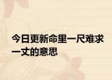 今日更新命里一尺難求一丈的意思