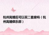 杭州離婚后可以買二套房嗎（杭州離婚俱樂部）