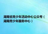 湖南省青少年活動中心公眾號（湖南青少年服務(wù)中心）