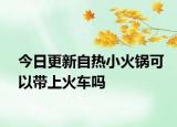 今日更新自熱小火鍋可以帶上火車(chē)嗎