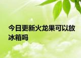 今日更新火龍果可以放冰箱嗎