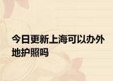 今日更新上?？梢赞k外地護(hù)照嗎