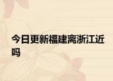 今日更新福建離浙江近嗎