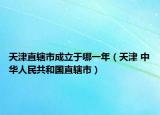 天津直轄市成立于哪一年（天津 中華人民共和國直轄市）