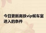 今日更新高鐵vip候車室進(jìn)入的條件